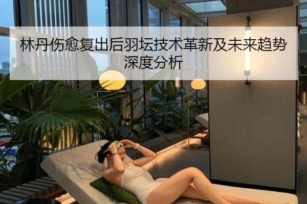 林丹伤愈复出后羽坛技术革新及未来趋势深度分析