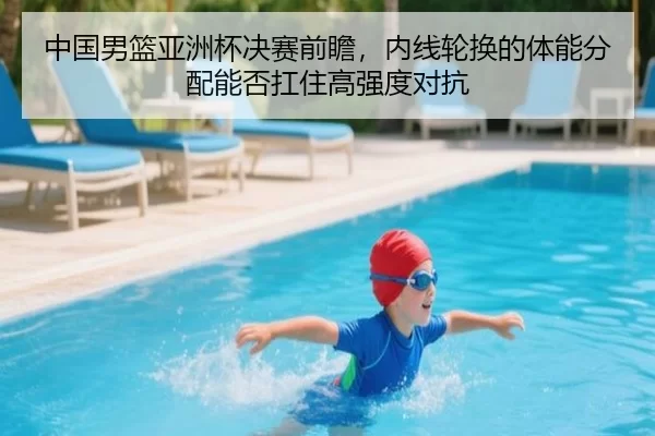 中国男篮亚洲杯决赛前瞻，内线轮换的体能分配能否扛住高强度对抗